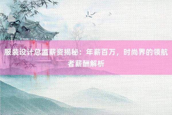 服装设计总监薪资揭秘：年薪百万，时尚界的领航者薪酬解析